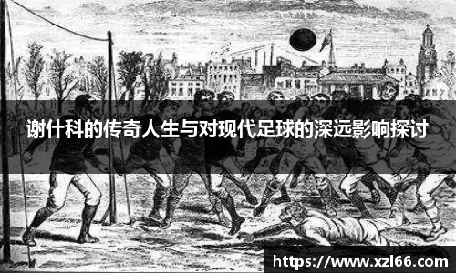 谢什科的传奇人生与对现代足球的深远影响探讨