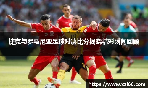捷克与罗马尼亚足球对决比分揭晓精彩瞬间回顾